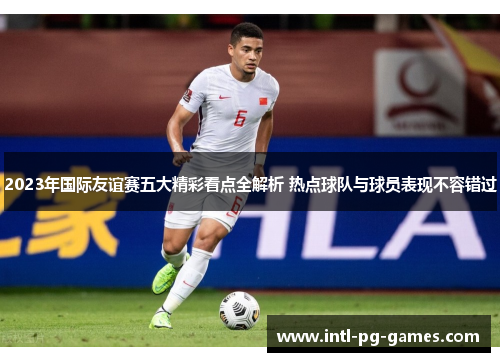 2023年国际友谊赛五大精彩看点全解析 热点球队与球员表现不容错过