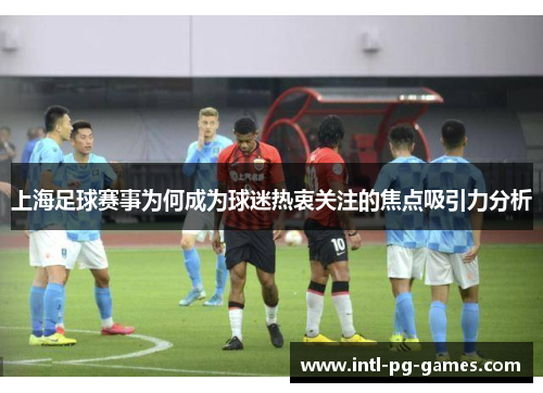 上海足球赛事为何成为球迷热衷关注的焦点吸引力分析