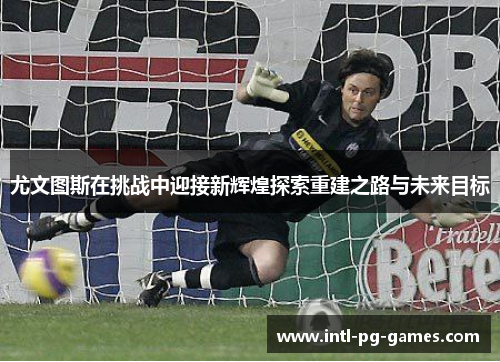 尤文图斯在挑战中迎接新辉煌探索重建之路与未来目标