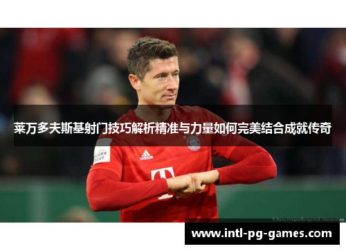 莱万多夫斯基射门技巧解析精准与力量如何完美结合成就传奇