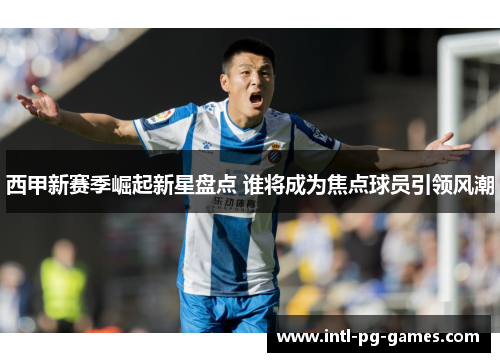 西甲新赛季崛起新星盘点 谁将成为焦点球员引领风潮