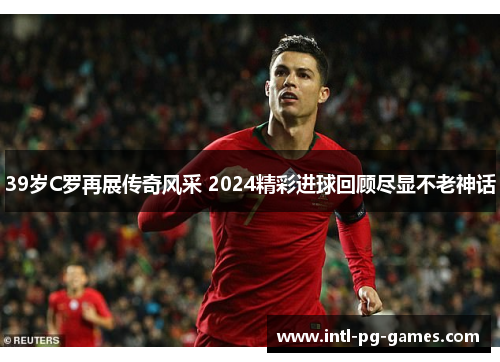 39岁C罗再展传奇风采 2024精彩进球回顾尽显不老神话