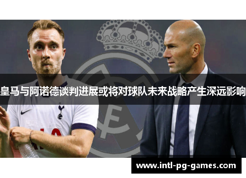 皇马与阿诺德谈判进展或将对球队未来战略产生深远影响