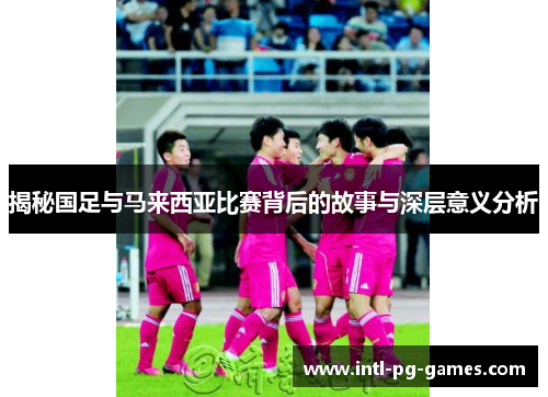 揭秘国足与马来西亚比赛背后的故事与深层意义分析