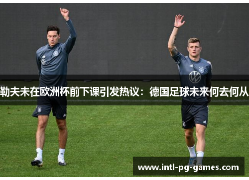 勒夫未在欧洲杯前下课引发热议：德国足球未来何去何从
