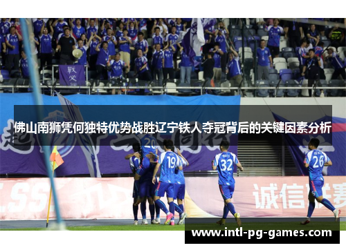 佛山南狮凭何独特优势战胜辽宁铁人夺冠背后的关键因素分析