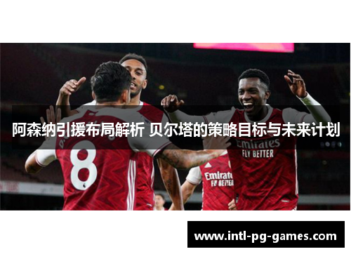 阿森纳引援布局解析 贝尔塔的策略目标与未来计划 阿森纳引援布局解析 贝尔塔的策略目标与未来计划