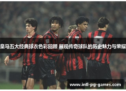 皇马五大经典球衣色彩回顾 展现传奇球队的历史魅力与荣耀