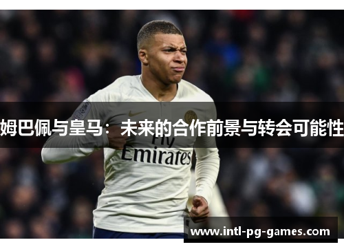 姆巴佩与皇马：未来的合作前景与转会可能性