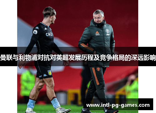 曼联与利物浦对抗对英超发展历程及竞争格局的深远影响