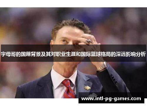 字母哥的国籍背景及其对职业生涯和国际篮球格局的深远影响分析
