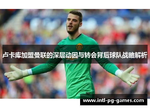 卢卡库加盟曼联的深层动因与转会背后球队战略解析