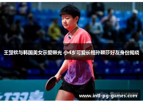 王楚钦与韩国美女示爱曝光 小4岁可爱长相孙颖莎好友身份揭晓