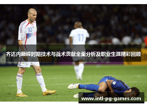 齐达内巅峰时期技术与战术贡献全面分析及职业生涯精彩回顾