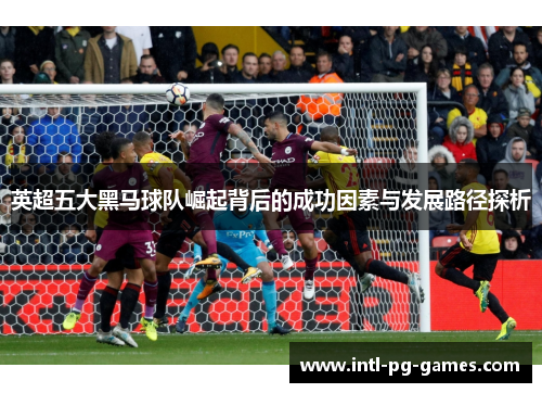 英超五大黑马球队崛起背后的成功因素与发展路径探析 英超五大黑马球队崛起背后的成功因素与发展路径探析